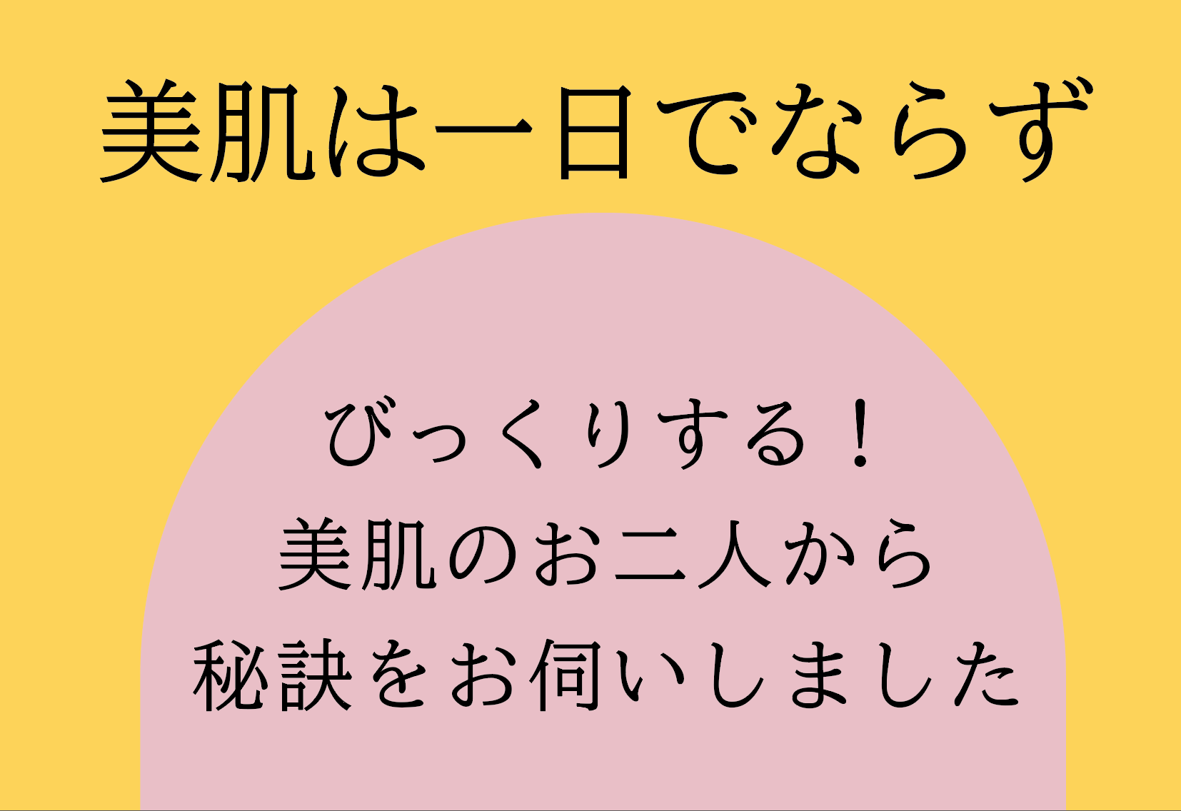 美肌は一日でならず：びっくりする！美肌のお二人！秘訣をお伺いました。